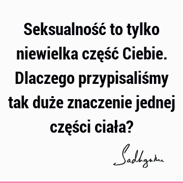 Seksualność to tylko niewielka część Ciebie. Dlaczego przypisaliśmy tak duże znaczenie jednej części ciała?