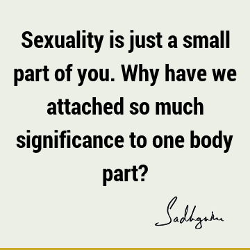 Sexuality is just a small part of you. Why have we attached so much significance to one body part?