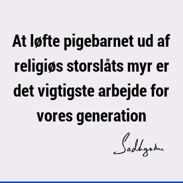 At løfte pigebarnet ud af religiøs storslåts myr er det vigtigste arbejde for vores