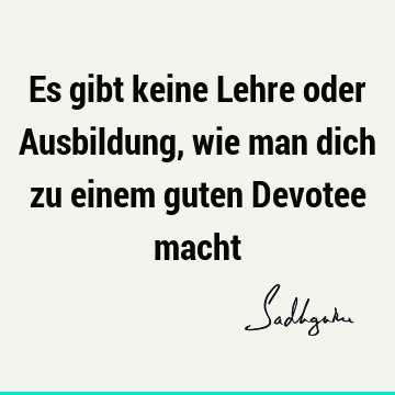 Es gibt keine Lehre oder Ausbildung, wie man dich zu einem guten Devotee