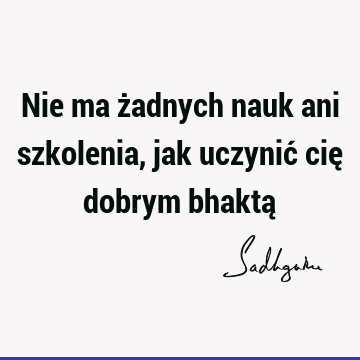 Nie ma żadnych nauk ani szkolenia, jak uczynić cię dobrym bhaktą