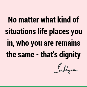 No matter what kind of situations life places you in, who you are remains the same - that
