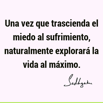 Una vez que trascienda el miedo al sufrimiento, naturalmente explorará la vida al má