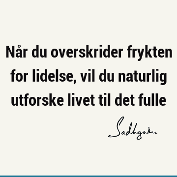 Når du overskrider frykten for lidelse, vil du naturlig utforske livet til det