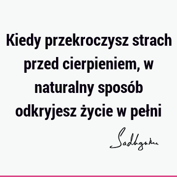 Kiedy przekroczysz strach przed cierpieniem, w naturalny sposób odkryjesz życie w peł