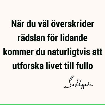 När du väl överskrider rädslan för lidande kommer du naturligtvis att utforska livet till