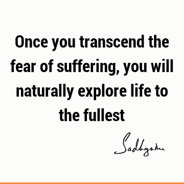 Once you transcend the fear of suffering, you will naturally explore life to the