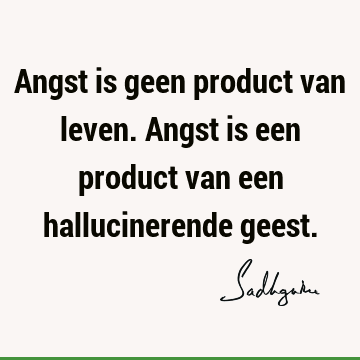 Angst is geen product van leven. Angst is een product van een hallucinerende