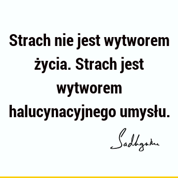 Strach nie jest wytworem życia. Strach jest wytworem halucynacyjnego umysł