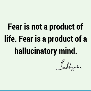 Fear is not a product of life. Fear is a product of a hallucinatory