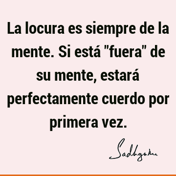 La locura es siempre de la mente. Si está "fuera" de su mente, estará perfectamente cuerdo por primera