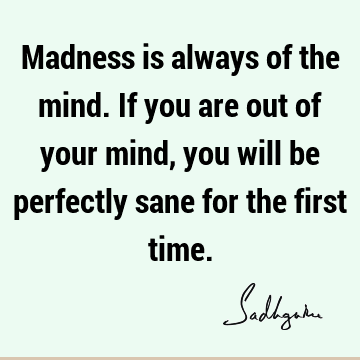 Madness is always of the mind. If you are out of your mind, you will be perfectly sane for the first