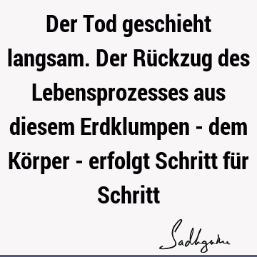 Der Tod geschieht langsam. Der Rückzug des Lebensprozesses aus diesem Erdklumpen - dem Körper - erfolgt Schritt für S