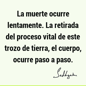 La muerte ocurre lentamente. La retirada del proceso vital de este trozo de tierra, el cuerpo, ocurre paso a