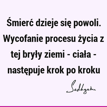 Śmierć dzieje się powoli. Wycofanie procesu życia z tej bryły ziemi - ciała - następuje krok po