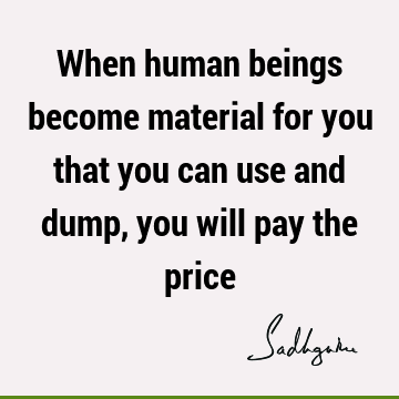 When human beings become material for you that you can use and dump, you will pay the