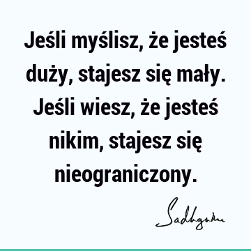 Jeśli myślisz, że jesteś duży, stajesz się mały. Jeśli wiesz, że jesteś nikim, stajesz się