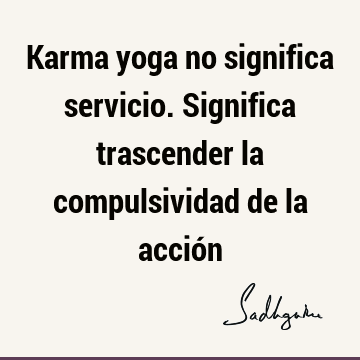 Karma yoga no significa servicio. Significa trascender la compulsividad de la acció