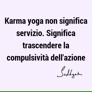 Karma yoga non significa servizio. Significa trascendere la compulsività dell