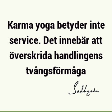 Karma yoga betyder inte service. Det innebär att överskrida handlingens tvångsförmå