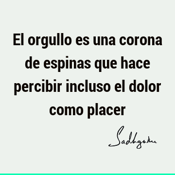 El orgullo es una corona de espinas que hace percibir incluso el dolor como