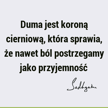 Duma jest koroną cierniową, która sprawia, że nawet ból postrzegamy jako przyjemność