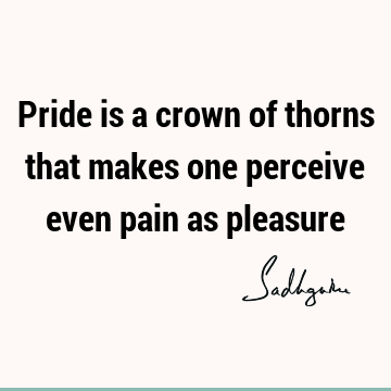 Pride is a crown of thorns that makes one perceive even pain as