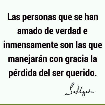 Las personas que se han amado de verdad e inmensamente son las que manejarán con gracia la pérdida del ser