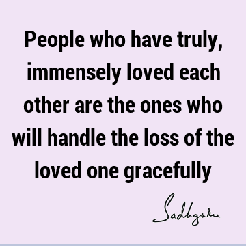People who have truly, immensely loved each other are the ones who will handle the loss of the loved one