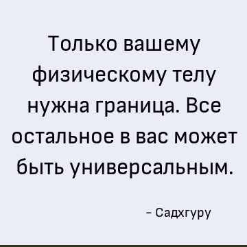 Только вашему физическому телу нужна граница. Все остальное в вас может быть универсальным