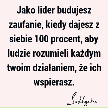 Jako lider budujesz zaufanie, kiedy dajesz z siebie 100 procent, aby ludzie rozumieli każdym twoim działaniem, że ich