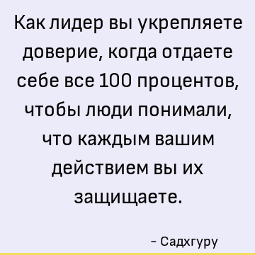 Как лидер вы укрепляете доверие, когда отдаете себе все 100 процентов, чтобы люди понимали, что каждым вашим действием вы их защищаете