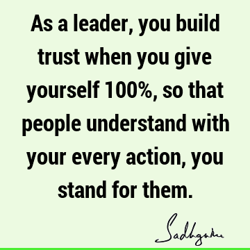 As a leader, you build trust when you give yourself 100%, so that people understand with your every action, you stand for