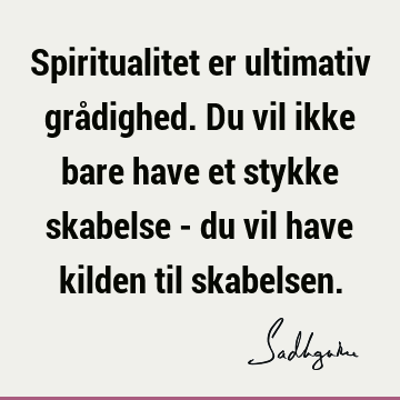 Spiritualitet er ultimativ grådighed. Du vil ikke bare have et stykke skabelse - du vil have kilden til