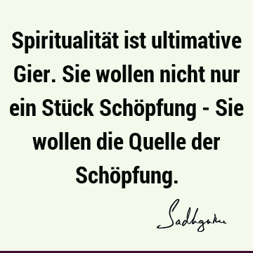 Spiritualität ist ultimative Gier. Sie wollen nicht nur ein Stück Schöpfung - Sie wollen die Quelle der Schö