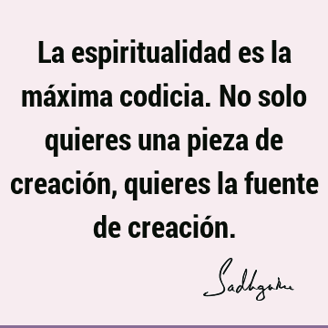 La espiritualidad es la máxima codicia. No solo quieres una pieza de creación, quieres la fuente de creació