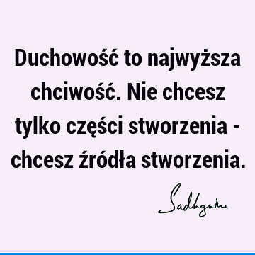 Duchowość to najwyższa chciwość. Nie chcesz tylko części stworzenia - chcesz źródła