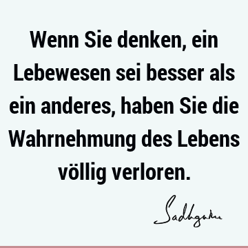 Wenn Sie denken, ein Lebewesen sei besser als ein anderes, haben Sie die Wahrnehmung des Lebens völlig