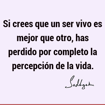 Si crees que un ser vivo es mejor que otro, has perdido por completo la percepción de la