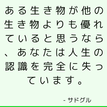 ある生き物が他の生き物よりも優れていると思うなら、あなたは人生の認識を完全に失っています。