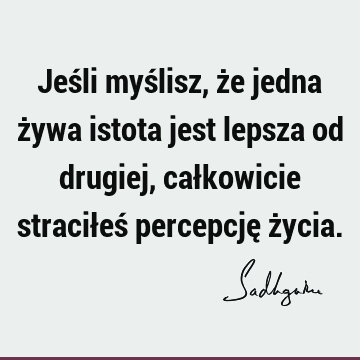 Jeśli myślisz, że jedna żywa istota jest lepsza od drugiej, całkowicie straciłeś percepcję ż