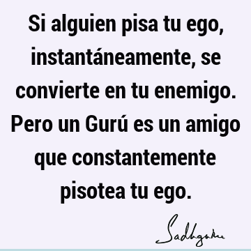 Si alguien pisa tu ego, instantáneamente, se convierte en tu enemigo. Pero un Gurú es un amigo que constantemente pisotea tu