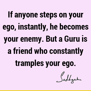 If anyone steps on your ego, instantly, he becomes your enemy. But a Guru is a friend who constantly tramples your