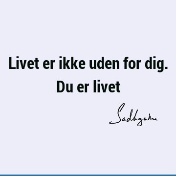 Livet er ikke uden for dig. Du er