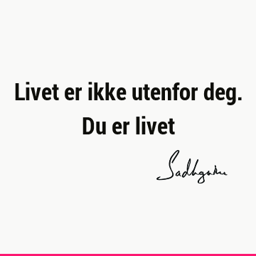 Livet er ikke utenfor deg. Du er