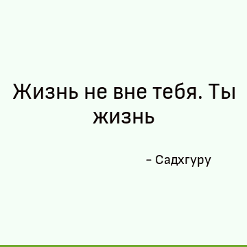 Жизнь не вне тебя. Ты жизнь