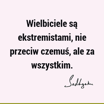 Wielbiciele są ekstremistami, nie przeciw czemuś, ale za