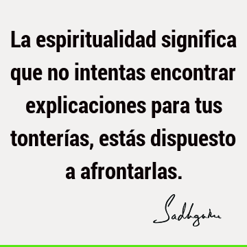 La espiritualidad significa que no intentas encontrar explicaciones para tus tonterías, estás dispuesto a