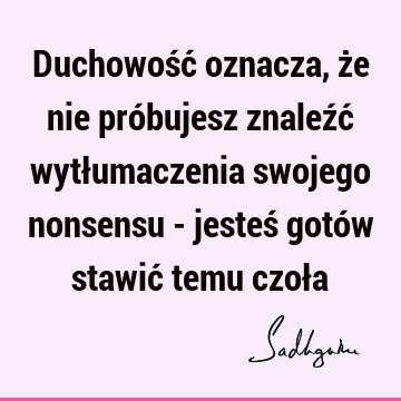 Duchowość oznacza, że nie próbujesz znaleźć wytłumaczenia swojego nonsensu - jesteś gotów stawić temu czoł