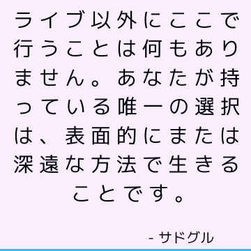 ライブ以外にここで行うことは何もありません。 あなたが持っている唯一の選択は、表面的にまたは深遠な方法で生きることです。